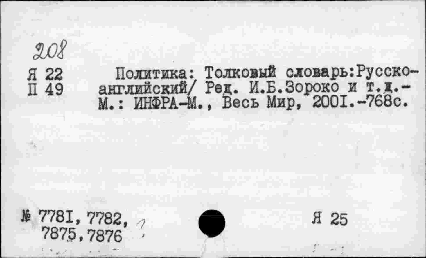 ﻿
Я 22
П 49
Политика: Толковый словарь:Русско-английский/ Род. И.Б.Зороко и т.д.-М.: ИНФРА-М., Весь Мир, 2001.-768с.
> 7781, 7782, 787.5,7876 '
Я 25